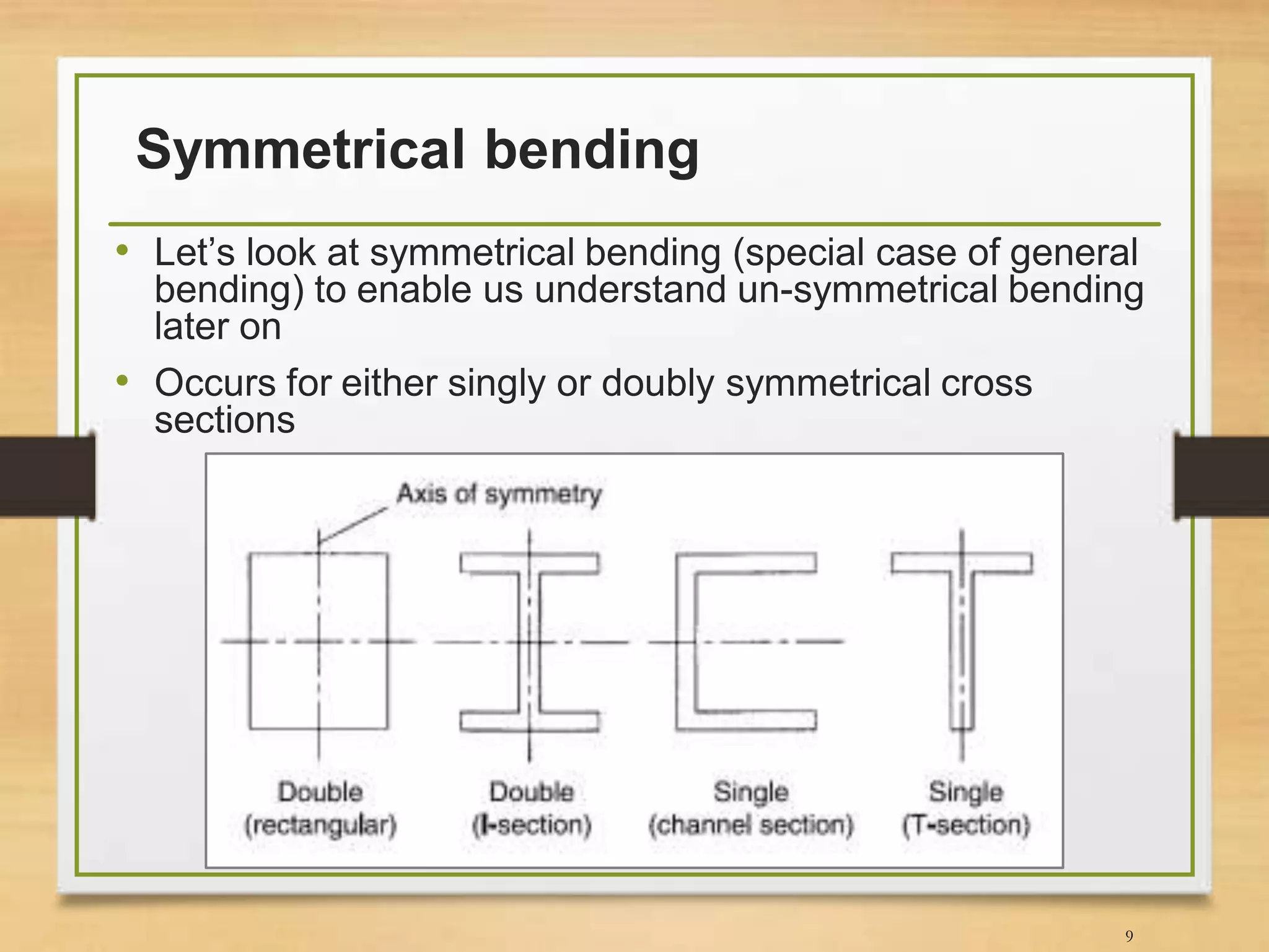 Symmetrical bending
• Let’s look at symmetrical bending (special case of general
bending) to enable us understand un-symmetrical bending
later on
• Occurs for either singly or doubly symmetrical cross
sections
9
 