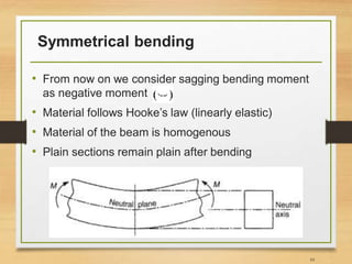 Symmetrical bending
• From now on we consider sagging bending moment
as negative moment
• Material follows Hooke’s law (linearly elastic)
• Material of the beam is homogenous
• Plain sections remain plain after bending
10
 