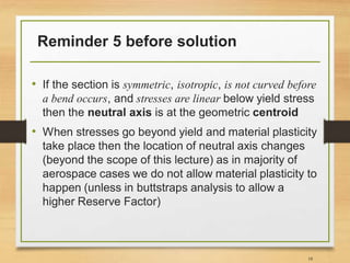 Reminder 5 before solution
• If the section is symmetric, isotropic, is not curved before
a bend occurs, and stresses are linear below yield stress
then the neutral axis is at the geometric centroid
• When stresses go beyond yield and material plasticity
take place then the location of neutral axis changes
(beyond the scope of this lecture) as in majority of
aerospace cases we do not allow material plasticity to
happen (unless in buttstraps analysis to allow a
higher Reserve Factor)
18
 