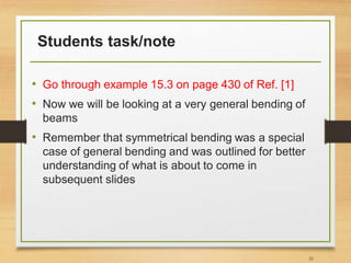Students task/note
• Go through example 15.3 on page 430 of Ref. [1]
• Now we will be looking at a very general bending of
beams
• Remember that symmetrical bending was a special
case of general bending and was outlined for better
understanding of what is about to come in
subsequent slides
21
 