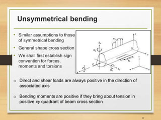 Unsymmetrical bending
• Similar assumptions to those
of symmetrical bending
• General shape cross section
• We shall first establish sign
convention for forces,
moments and torsions
22
o Direct and shear loads are always positive in the direction of
associated axis
o Bending moments are positive if they bring about tension in
positive xy quadrant of beam cross section
 