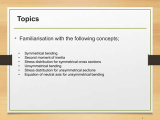 Topics
• Familiarisation with the following concepts;
3
• Symmetrical bending
• Second moment of inertia
• Stress distribution for symmetrical cross sections
• Unsymmetrical bending
• Stress distribution for unsymmetrical sections
• Equation of neutral axis for unsymmetrical bending
 