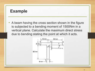 Example
• A beam having the cross section shown in the figure
is subjected to a bending moment of 1500Nm in a
vertical plane. Calculate the maximum direct stress
due to bending stating the point at which it acts.
34
 