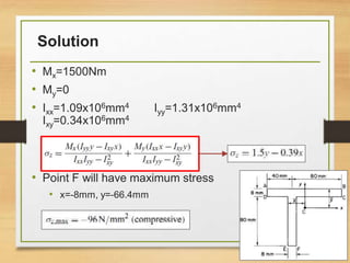 Solution
• Mx=1500Nm
• My=0
• Ixx=1.09x106mm4 Iyy=1.31x106mm4
Ixy=0.34x106mm4
• Point F will have maximum stress
• x=-8mm, y=-66.4mm
37
 