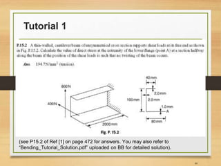 Tutorial 1
44
(see P15.2 of Ref [1] on page 472 for answers. You may also refer to
“Bending_Tutorial_Solution.pdf” uploaded on BB for detailed solution).
 