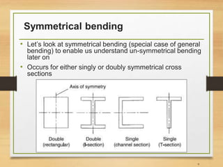 Symmetrical bending
• Let’s look at symmetrical bending (special case of general
bending) to enable us understand un-symmetrical bending
later on
• Occurs for either singly or doubly symmetrical cross
sections
9
 