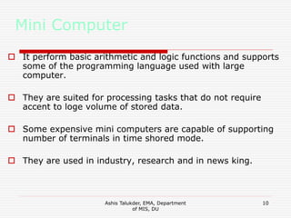 Ashis Talukder, EMA, Department
of MIS, DU
10
Mini Computer
 It perform basic arithmetic and logic functions and supports
some of the programming language used with large
computer.
 They are suited for processing tasks that do not require
accent to loge volume of stored data.
 Some expensive mini computers are capable of supporting
number of terminals in time shored mode.
 They are used in industry, research and in news king.
 