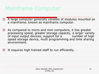 Ashis Talukder, EMA, Department
of MIS, DU
11
Mainframe Computer
 A large computer generally consists of modules mounted on
a mainframe. known as mainframe computer.
 As compared to micro and mini computers, it has greater
processing speed, greater storage capacity, a larger variety
of input output devices, support for a number of high
speed storage device, multi programming and time sharing
environment.
 It requires high trained staff to run efficiently.
 