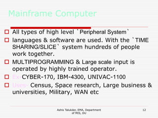 Ashis Talukder, EMA, Department
of MIS, DU
12
Mainframe Computer
 All types of high level `Peripheral System`
 languages & software are used. With the `TIME
SHARING/SLICE` system hundreds of people
work together.
 MULTIPROGRAMMING & Large scale input is
operated by highly trained operator.
 Ex-CYBER-170, IBM-4300, UNIVAC-1100
 Uses- Census, Space research, Large business &
universities, Military, WAN etc
 