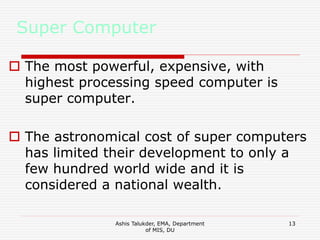 Ashis Talukder, EMA, Department
of MIS, DU
13
Super Computer
 The most powerful, expensive, with
highest processing speed computer is
super computer.
 The astronomical cost of super computers
has limited their development to only a
few hundred world wide and it is
considered a national wealth.
 