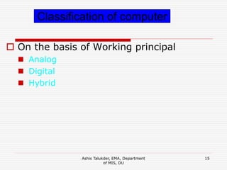 Ashis Talukder, EMA, Department
of MIS, DU
15
 On the basis of Working principal
 Analog
 Digital
 Hybrid
Classification of computer
 
