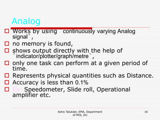 Ashis Talukder, EMA, Department
of MIS, DU
16
Analog
 Works by using `continuously varying Analog
signal`,
 no memory is found,
 shows output directly with the help of
`indicator/plotter/graph/metre`,
 only one task can perform at a given period of
time.
 Represents physical quantities such as Distance.
 Accuracy is less than 0.1%
 Ex- Speedometer, Slide roll, Operational
amplifier etc.
 