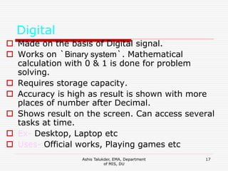 Ashis Talukder, EMA, Department
of MIS, DU
17
Digital
 Made on the basis of Digital signal.
 Works on `Binary system`. Mathematical
calculation with 0 & 1 is done for problem
solving.
 Requires storage capacity.
 Accuracy is high as result is shown with more
places of number after Decimal.
 Shows result on the screen. Can access several
tasks at time.
 Ex- Desktop, Laptop etc
 Uses- Official works, Playing games etc
 