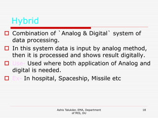 Ashis Talukder, EMA, Department
of MIS, DU
18
Hybrid
 Combination of `Analog & Digital` system of
data processing.
 In this system data is input by analog method,
then it is processed and shows result digitally.
 Use- Used where both application of Analog and
digital is needed.
 Ex- In hospital, Spaceship, Missile etc
 