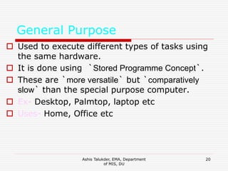 Ashis Talukder, EMA, Department
of MIS, DU
20
General Purpose
 Used to execute different types of tasks using
the same hardware.
 It is done using `Stored Programme Concept`.
 These are `more versatile` but `comparatively
slow` than the special purpose computer.
 Ex- Desktop, Palmtop, laptop etc
 Uses- Home, Office etc
 