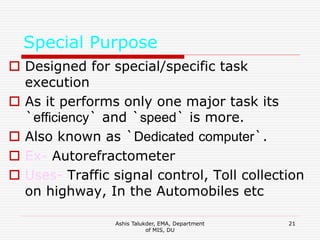 Ashis Talukder, EMA, Department
of MIS, DU
21
Special Purpose
 Designed for special/specific task
execution
 As it performs only one major task its
`efficiency` and `speed` is more.
 Also known as `Dedicated computer`.
 Ex- Autorefractometer
 Uses- Traffic signal control, Toll collection
on highway, In the Automobiles etc
 