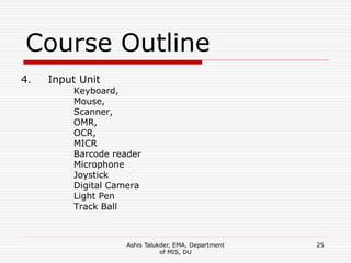 Ashis Talukder, EMA, Department
of MIS, DU
25
Course Outline
4. Input Unit
Keyboard,
Mouse,
Scanner,
OMR,
OCR,
MICR
Barcode reader
Microphone
Joystick
Digital Camera
Light Pen
Track Ball
 
