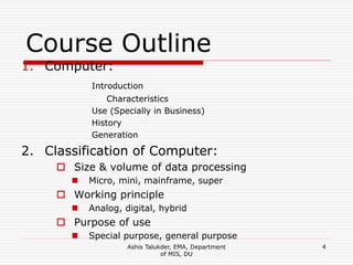 Ashis Talukder, EMA, Department
of MIS, DU
4
Course Outline
1. Computer:
Introduction
Characteristics
Use (Specially in Business)
History
Generation
2. Classification of Computer:
 Size & volume of data processing
 Micro, mini, mainframe, super
 Working principle
 Analog, digital, hybrid
 Purpose of use
 Special purpose, general purpose
 