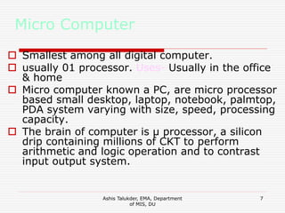 Ashis Talukder, EMA, Department
of MIS, DU
7
Micro Computer
 Smallest among all digital computer.
 usually 01 processor. Uses- Usually in the office
& home
 Micro computer known a PC, are micro processor
based small desktop, laptop, notebook, palmtop,
PDA system varying with size, speed, processing
capacity.
 The brain of computer is μ processor, a silicon
drip containing millions of CKT to perform
arithmetic and logic operation and to contrast
input output system.
 