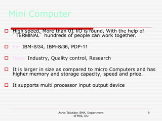 Ashis Talukder, EMA, Department
of MIS, DU
9
Mini Computer
 High speed, More than 01 I/O is found, With the help of
`TERMINAL` hundreds of people can work together.
 Ex- IBM-S/34, IBM-S/36, PDP-11
 Uses- Industry, Quality control, Research
 It is larger in size as compared to micro Computers and has
higher memory and storage capacity, speed and price.
 It supports multi processor input output device
 
