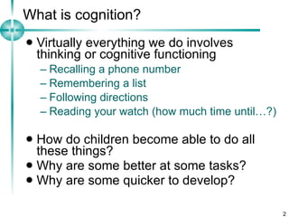 What is cognition? Virtually everything we do involves thinking or cognitive functioning Recalling a phone number Remembering a list Following directions Reading your watch (how much time until…?) How do children become able to do all these things? Why are some better at some tasks? Why are some quicker to develop? 