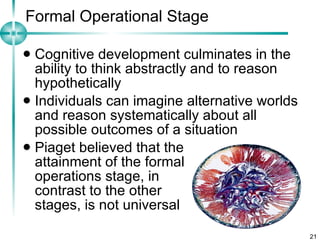 Formal Operational Stage Cognitive development culminates in the ability to think abstractly and to reason hypothetically Individuals can imagine alternative worlds and reason systematically about all possible outcomes of a situation Piaget believed that the  attainment of the formal  operations stage, in  contrast to the other  stages, is not universal 