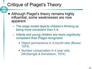 Critique of Piaget’s Theory Although Piaget’s theory remains highly influential, some weaknesses are now apparent The stage model depicts children’s thinking as being more consistent than it is Infants and young children are more cognitively competent than Piaget recognized Object permanence in 3-month-olds (Bower, 1974) Number conservation in 4 year olds (McGarrigle & Donaldson, 1974) 