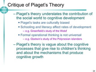 Critique of Piaget’s Theory Piaget’s theory understates the contribution of the social world to cognitive development Piaget’s tasks are culturally biased Schooling and literacy affect rates of development e.g. Greenfield’s study of the Wolof Formal operational thinking is not universal e.g. Gladwin’s study of the Polynesian islanders Piaget’s theory is vague about the cognitive processes that give rise to children’s thinking and about the mechanisms that produce cognitive growth 