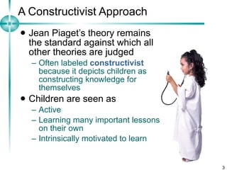 A Constructivist Approach Jean Piaget’s theory remains the standard against which all other theories are judged Often labeled  constructivist  because it depicts children as constructing knowledge for themselves Children are seen as Active Learning many important lessons on their own Intrinsically motivated to learn  