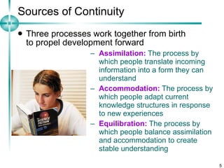 Sources of Continuity Three processes work together from birth  to propel development forward  Assimilation:  The process by which people translate incoming information into a form they can understand Accommodation:  The process by which people adapt current knowledge structures in response to new experiences Equilibration:  The process by which people balance assimilation and accommodation to create stable understanding 