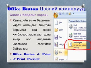 Office Button Цэсний командууд
Хэвлэх байдлыг харах :
O Хэвлэхийн өмнө баримтыг

харах командыг ашиглан
баримтыг

хэд

хэдэн

хэлбэрээр харахаас гадна
ямар

нэг

хэвлэхээс

алдаатай
сэргийлж

байгаа юм.
O Office Button -> Print
41

-> Print Preview

 