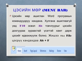 ЦЭСИЙН МӨР (MENU BAR)
O Цэсийн

мөр

ашиглан

Word

програмын

командуудруу хандана. Хулгана ашиглаагүй
үед

F10

доогуураа

эсвэл

Alt

зураастай

товчлуурыг
үсэгтэй

хамт

цэсийн
дарж

цэсийг идвэхжүүлж болно. Жишээ нь : File
цэсрүү хандахдаа Alt + F

 