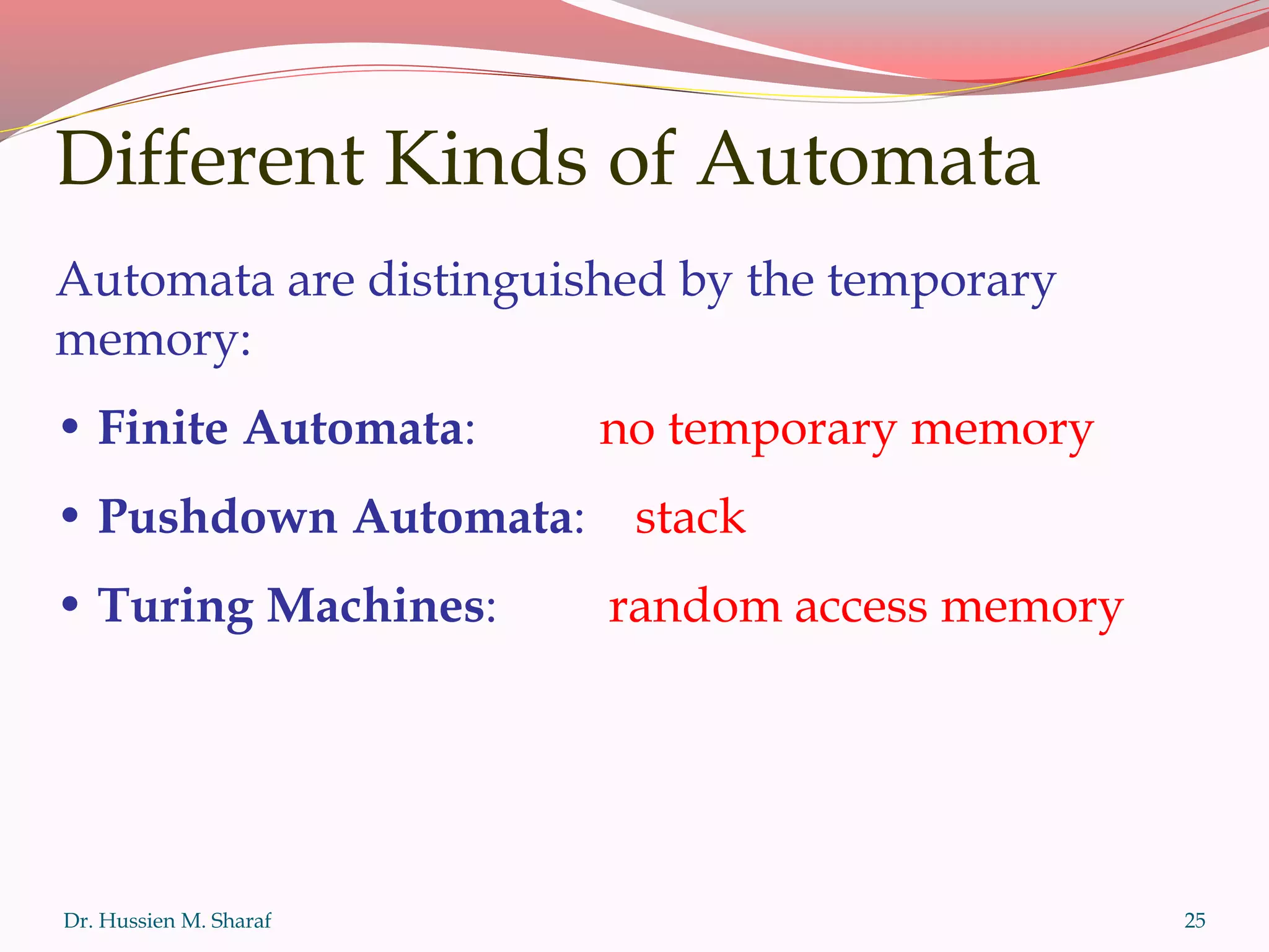 Dr. Hussien M. Sharaf 25
Different Kinds of Automata
Automata are distinguished by the temporary
memory:
• Finite Automata: no temporary memory
• Pushdown Automata: stack
• Turing Machines: random access memory
 