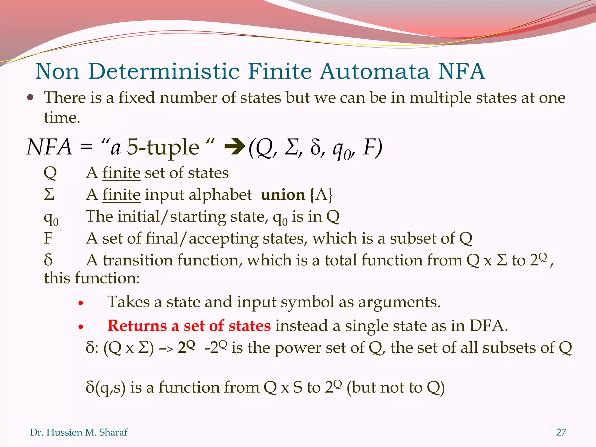 Non Deterministic Finite Automata NFA
 There is a fixed number of states but we can be in multiple states at one
time.
NFA = “a 5-tuple “ (Q, Σ, , q0, F)
Q A finite set of states
Σ A finite input alphabet union {Λ}
q0 The initial/starting state, q0 is in Q
F A set of final/accepting states, which is a subset of Q
δ A transition function, which is a total function from Q x Σ to 2Q ,
this function:
 Takes a state and input symbol as arguments.
 Returns a set of states instead a single state as in DFA.
δ: (Q x Σ) –> 2Q -2Q is the power set of Q, the set of all subsets of Q
δ(q,s) is a function from Q x S to 2Q (but not to Q)
Dr. Hussien M. Sharaf 27
 