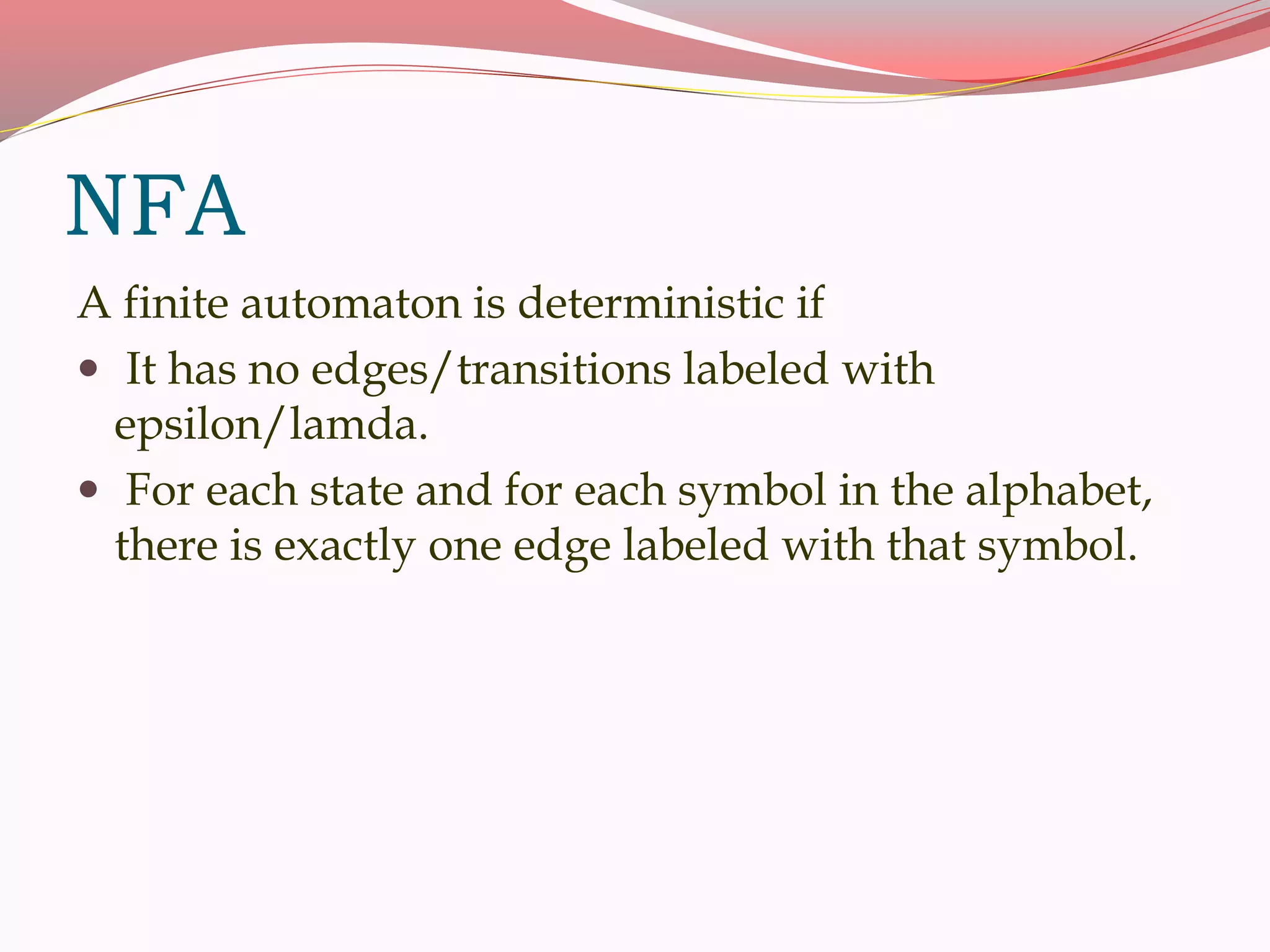NFA
A finite automaton is deterministic if
 It has no edges/transitions labeled with
epsilon/lamda.
 For each state and for each symbol in the alphabet,
there is exactly one edge labeled with that symbol.
 