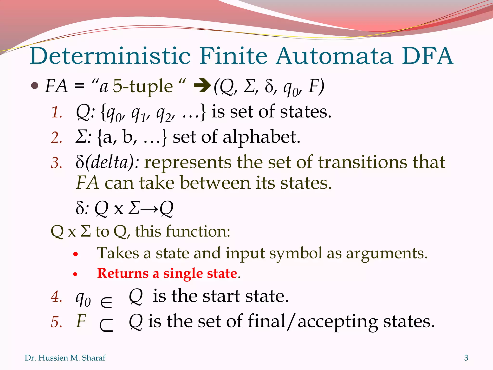  FA = “a 5-tuple “ (Q, Σ, , q0, F)
1. Q: {q0, q1, q2, …} is set of states.
2. Σ: {a, b, …} set of alphabet.
3. (delta): represents the set of transitions that
FA can take between its states.
: Q x Σ→Q
Q x Σ to Q, this function:
 Takes a state and input symbol as arguments.
 Returns a single state.
4. q0 Q is the start state.
5. F Q is the set of final/accepting states.
Dr. Hussien M. Sharaf
Deterministic Finite Automata DFA


3
 