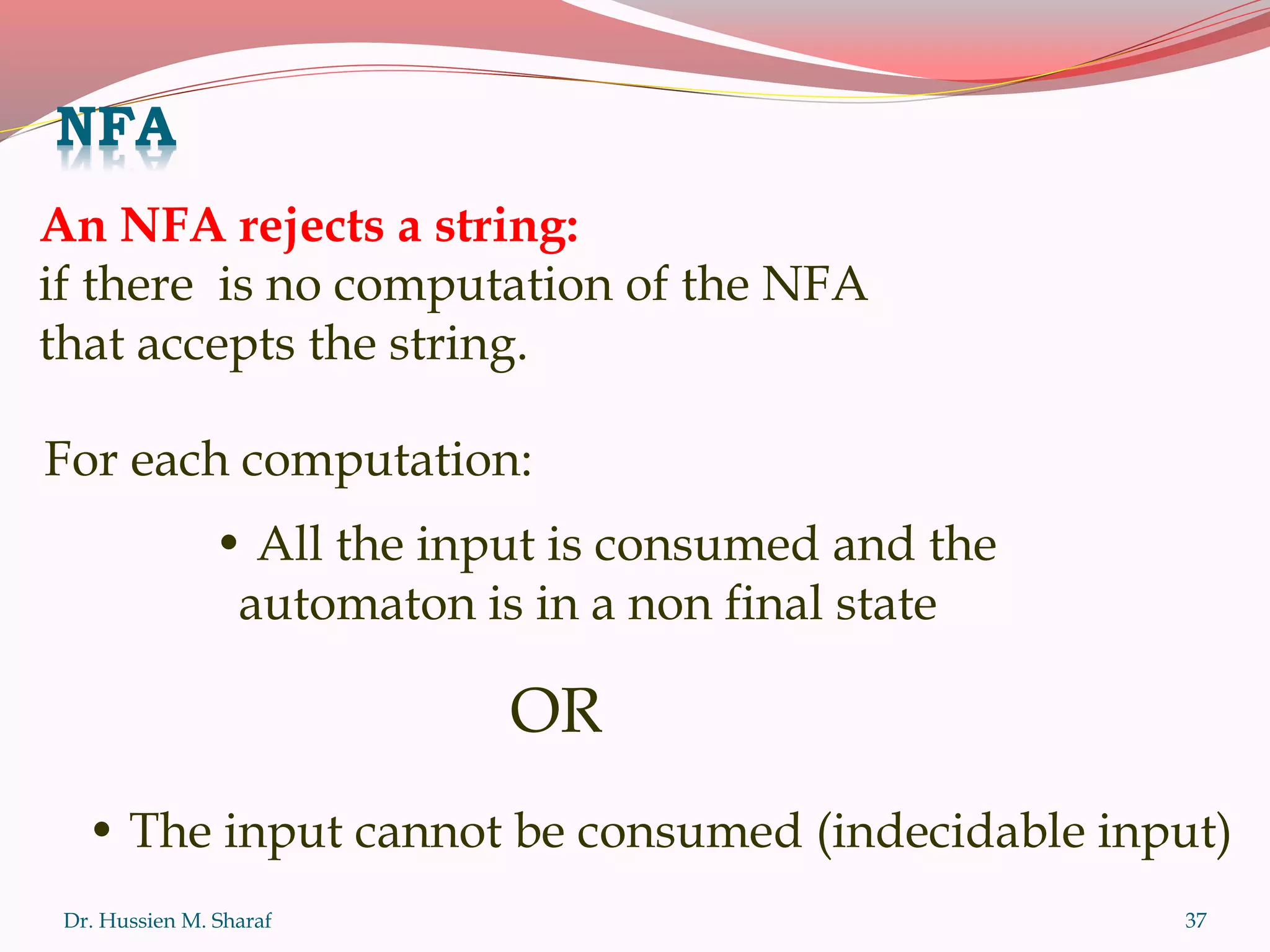 Dr. Hussien M. Sharaf 37
An NFA rejects a string:
if there is no computation of the NFA
that accepts the string.
• All the input is consumed and the
automaton is in a non final state
• The input cannot be consumed (indecidable input)
OR
For each computation:
NFA
 