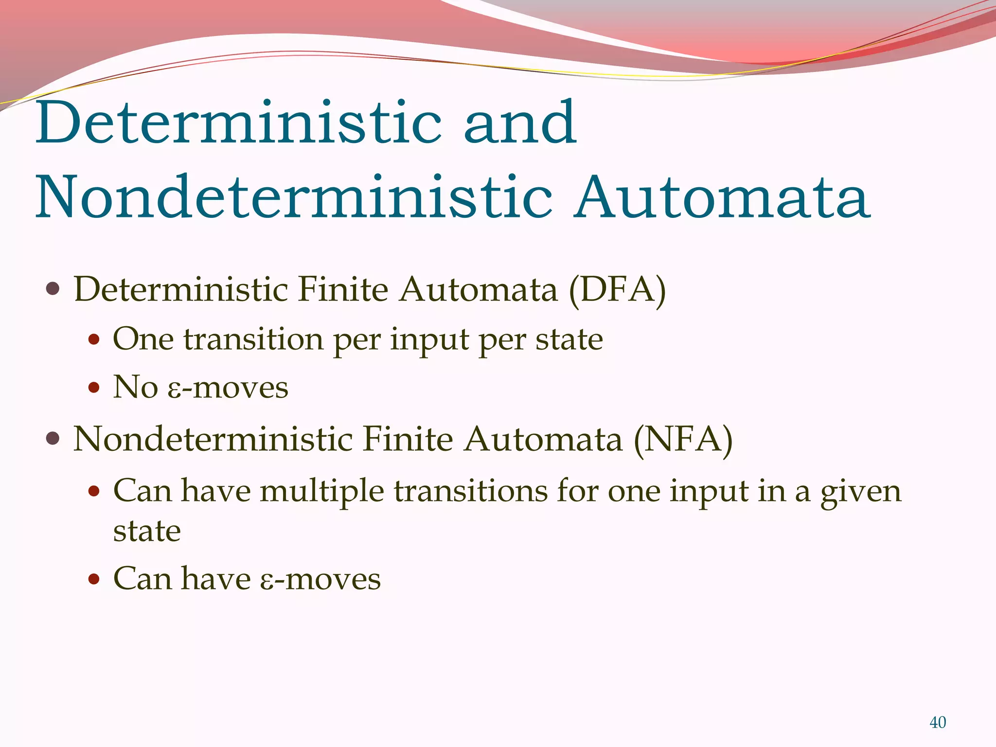 40
Deterministic and
Nondeterministic Automata
 Deterministic Finite Automata (DFA)
 One transition per input per state
 No -moves
 Nondeterministic Finite Automata (NFA)
 Can have multiple transitions for one input in a given
state
 Can have -moves
 