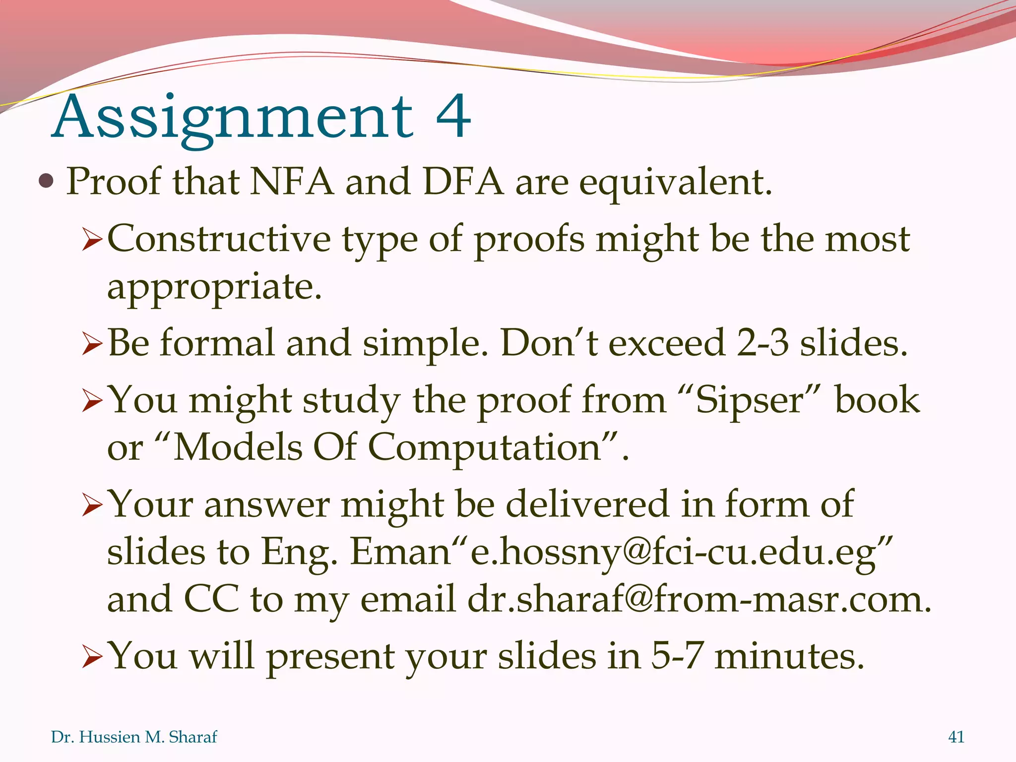 Assignment 4
 Proof that NFA and DFA are equivalent.
Constructive type of proofs might be the most
appropriate.
Be formal and simple. Don’t exceed 2-3 slides.
You might study the proof from “Sipser” book
or “Models Of Computation”.
Your answer might be delivered in form of
slides to Eng. Eman“e.hossny@fci-cu.edu.eg”
and CC to my email dr.sharaf@from-masr.com.
You will present your slides in 5-7 minutes.
Dr. Hussien M. Sharaf 41
 