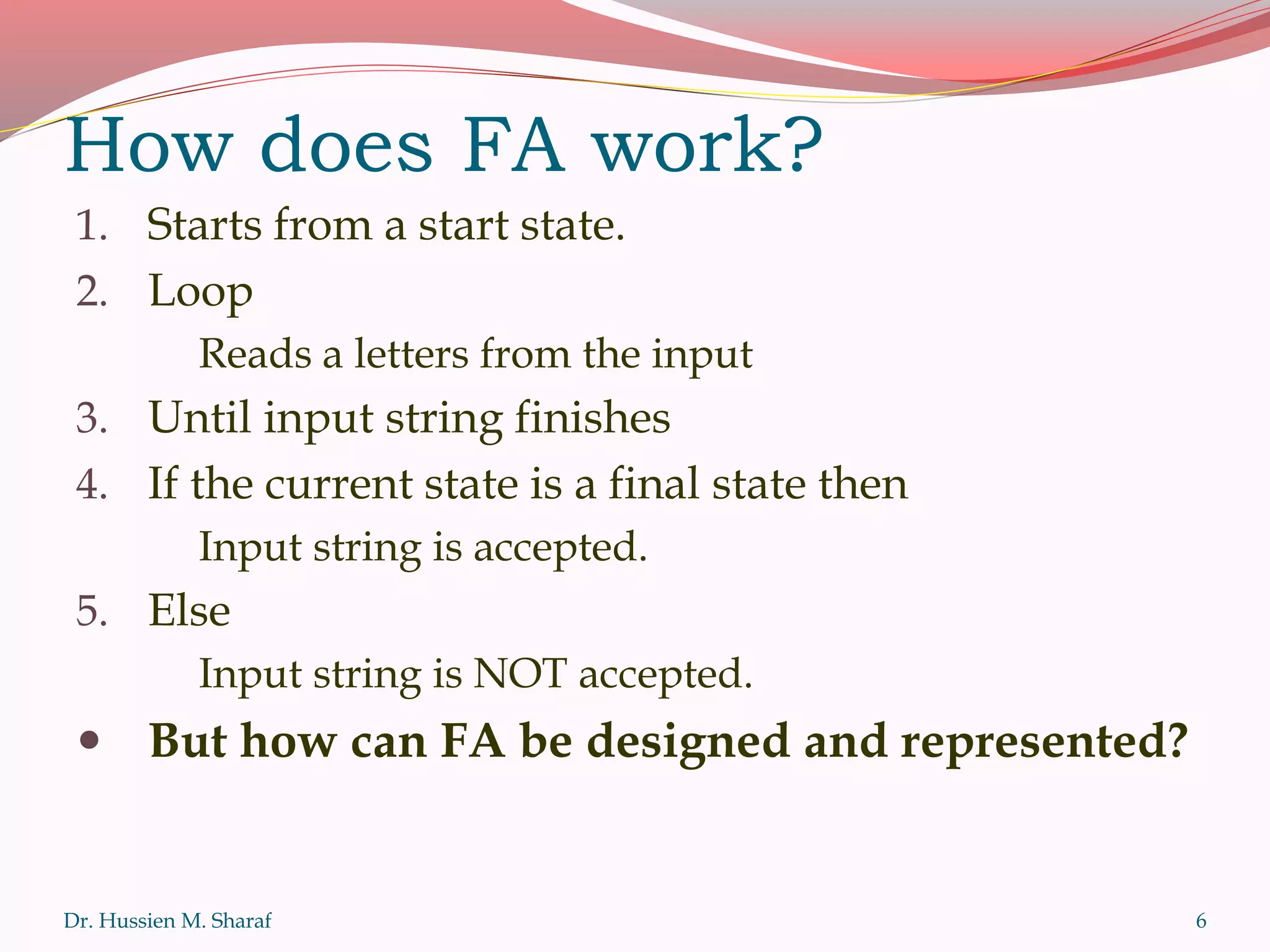 How does FA work?
1. Starts from a start state.
2. Loop
Reads a letters from the input
3. Until input string finishes
4. If the current state is a final state then
Input string is accepted.
5. Else
Input string is NOT accepted.
 But how can FA be designed and represented?
Dr. Hussien M. Sharaf 6
 