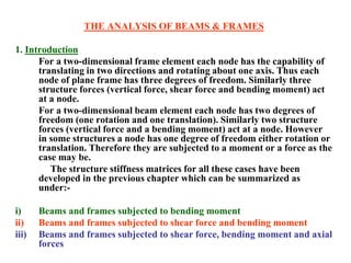 THE ANALYSIS OF BEAMS & FRAMES
1. Introduction
For a two-dimensional frame element each node has the capability of
translating in two directions and rotating about one axis. Thus each
node of plane frame has three degrees of freedom. Similarly three
structure forces (vertical force, shear force and bending moment) act
at a node.
For a two-dimensional beam element each node has two degrees of
freedom (one rotation and one translation). Similarly two structure
forces (vertical force and a bending moment) act at a node. However
in some structures a node has one degree of freedom either rotation or
translation. Therefore they are subjected to a moment or a force as the
case may be.
The structure stiffness matrices for all these cases have been
developed in the previous chapter which can be summarized as
under:-
i) Beams and frames subjected to bending moment
ii) Beams and frames subjected to shear force and bending moment
iii) Beams and frames subjected to shear force, bending moment and axial
forces
 