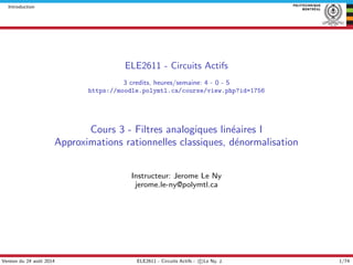 Introduction
ELE2611 - Circuits Actifs
3 credits, heures/semaine: 4 - 0 - 5
https://moodle.polymtl.ca/course/view.php?id=1756
Cours 3 - Filtres analogiques lin´eaires I
Approximations rationnelles classiques, d´enormalisation
Instructeur: Jerome Le Ny
jerome.le-ny@polymtl.ca
Version du 24 aoˆut 2014 ELE2611 - Circuits Actifs - c Le Ny, J. 1/74
 