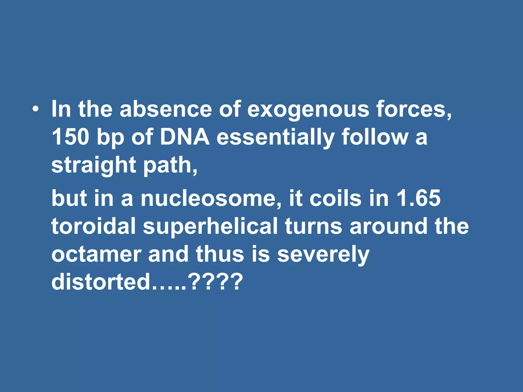 • In the absence of exogenous forces,
150 bp of DNA essentially follow a
straight path,
but in a nucleosome, it coils in 1.65
toroidal superhelical turns around the
octamer and thus is severely
distorted…..????
 