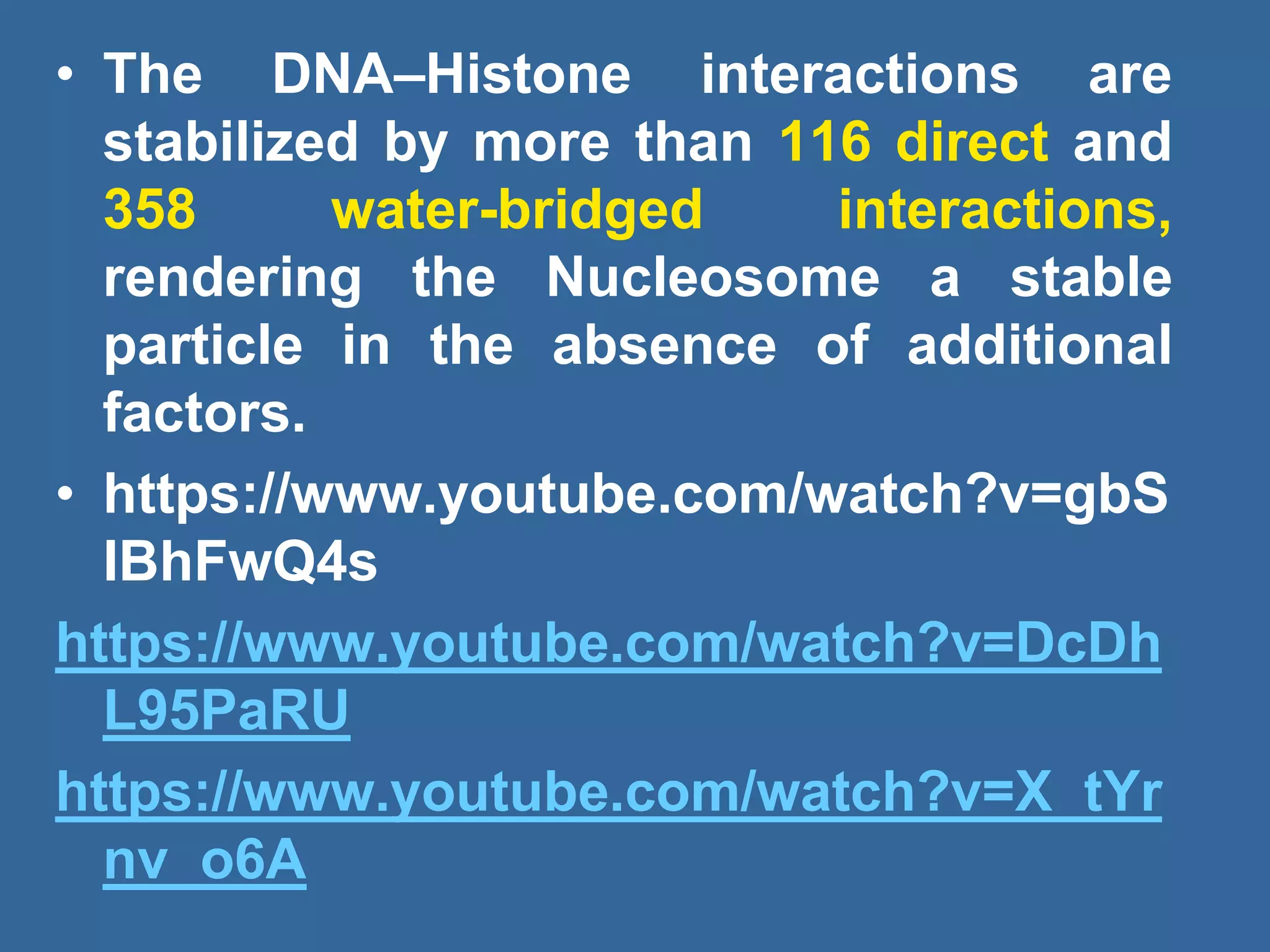 • The DNA–Histone interactions are
stabilized by more than 116 direct and
358 water-bridged interactions,
rendering the Nucleosome a stable
particle in the absence of additional
factors.
• https://www.youtube.com/watch?v=gbS
IBhFwQ4s
https://www.youtube.com/watch?v=DcDh
L95PaRU
https://www.youtube.com/watch?v=X_tYr
nv_o6A
 