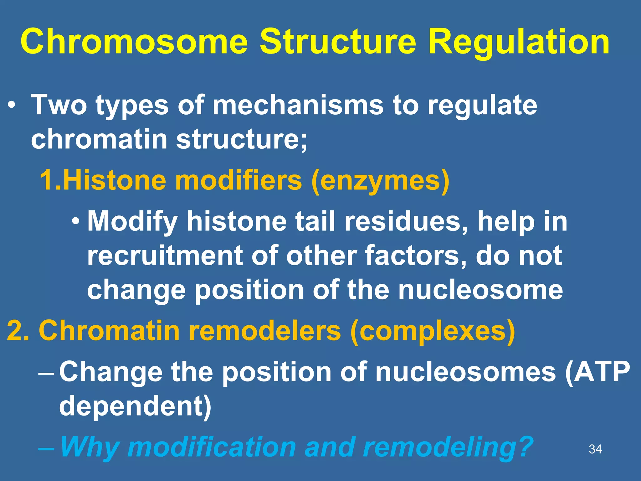Chromosome Structure Regulation
• Two types of mechanisms to regulate
chromatin structure;
1.Histone modifiers (enzymes)
• Modify histone tail residues, help in
recruitment of other factors, do not
change position of the nucleosome
2. Chromatin remodelers (complexes)
–Change the position of nucleosomes (ATP
dependent)
–Why modification and remodeling? 34
 