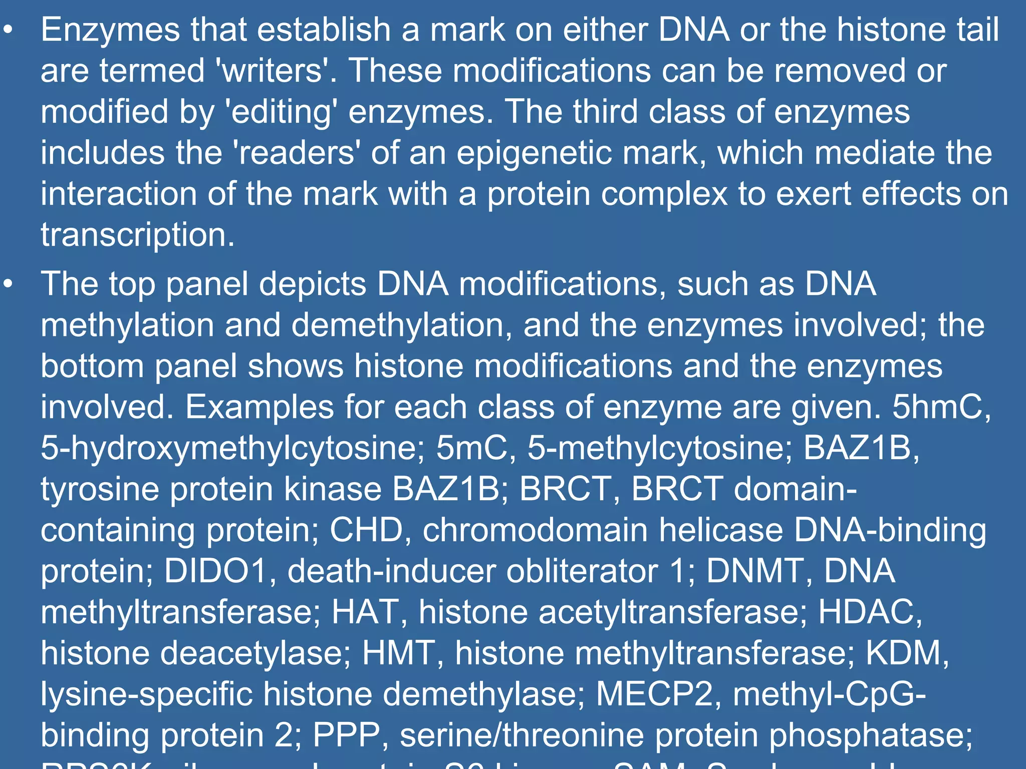 • Enzymes that establish a mark on either DNA or the histone tail
are termed 'writers'. These modifications can be removed or
modified by 'editing' enzymes. The third class of enzymes
includes the 'readers' of an epigenetic mark, which mediate the
interaction of the mark with a protein complex to exert effects on
transcription.
• The top panel depicts DNA modifications, such as DNA
methylation and demethylation, and the enzymes involved; the
bottom panel shows histone modifications and the enzymes
involved. Examples for each class of enzyme are given. 5hmC,
5-hydroxymethylcytosine; 5mC, 5-methylcytosine; BAZ1B,
tyrosine protein kinase BAZ1B; BRCT, BRCT domain-
containing protein; CHD, chromodomain helicase DNA-binding
protein; DIDO1, death-inducer obliterator 1; DNMT, DNA
methyltransferase; HAT, histone acetyltransferase; HDAC,
histone deacetylase; HMT, histone methyltransferase; KDM,
lysine-specific histone demethylase; MECP2, methyl-CpG-
binding protein 2; PPP, serine/threonine protein phosphatase;
 