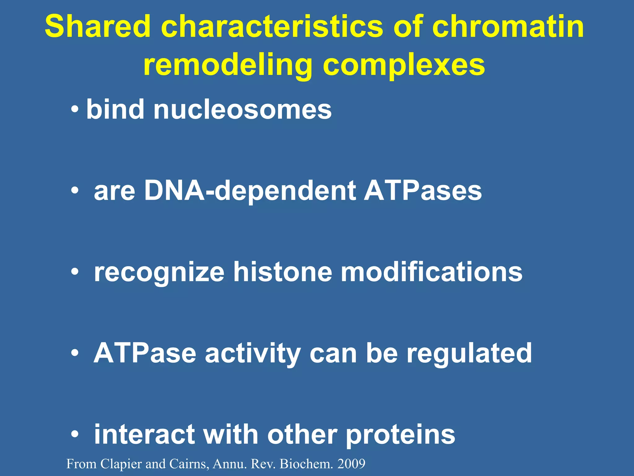 From Clapier and Cairns, Annu. Rev. Biochem. 2009
Shared characteristics of chromatin
remodeling complexes
• bind nucleosomes
• are DNA-dependent ATPases
• recognize histone modifications
• ATPase activity can be regulated
• interact with other proteins
 