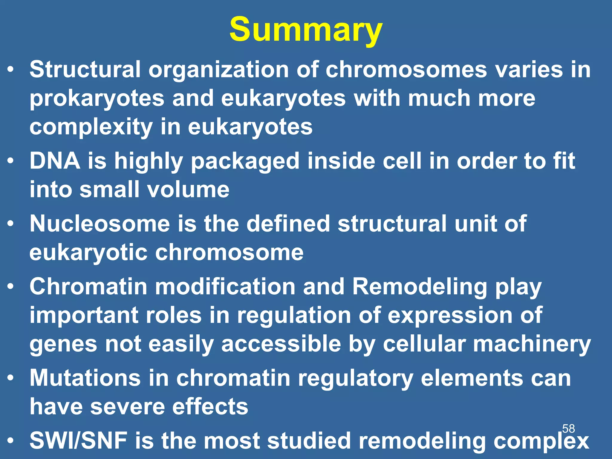 Summary
• Structural organization of chromosomes varies in
prokaryotes and eukaryotes with much more
complexity in eukaryotes
• DNA is highly packaged inside cell in order to fit
into small volume
• Nucleosome is the defined structural unit of
eukaryotic chromosome
• Chromatin modification and Remodeling play
important roles in regulation of expression of
genes not easily accessible by cellular machinery
• Mutations in chromatin regulatory elements can
have severe effects
• SWI/SNF is the most studied remodeling complex
58
 