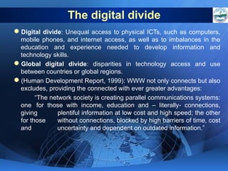 The digital divide
Digital divide: Unequal access to physical ICTs, such as computers,
mobile phones, and internet access, as well as to imbalances in the
education and experience needed to develop information and
technology skills.
Global digital divide: disparities in technology access and use
between countries or global regions.
(Human Development Report, 1999): WWW not only connects but also
excludes, providing the connected with ever greater advantages:
“The network society is creating parallel communications systems:
one for those with income, education and – literally- connections,
giving
plentiful information at low cost and high speed; the other
for those
without connections, blocked by high barriers of time, cost
and
uncertainty and dependent on outdated information.”

 