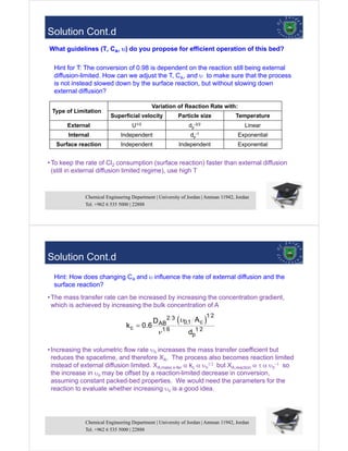 Chemical Engineering Department | University of Jordan | Amman 11942, Jordan
Tel. +962 6 535 5000 | 22888
43
•To keep the rate of Cl2 consumption (surface reaction) faster than external diffusion
(still in external diffusion limited regime), use high T
Type of Limitation
Variation of Reaction Rate with:
Superficial velocity Particle size Temperature
External U1/2 dp
-3/2 Linear
Internal Independent dp
-1 Exponential
Surface reaction Independent Independent Exponential
Hint for T: The conversion of 0.98 is dependent on the reaction still being external
diffusion-limited. How can we adjust the T, CA, and  to make sure that the process
is not instead slowed down by the surface reaction, but without slowing down
external diffusion?
What guidelines (T, CA, ) do you propose for efficient operation of this bed?
Solution Cont.d
Chemical Engineering Department | University of Jordan | Amman 11942, Jordan
Tel. +962 6 535 5000 | 22888
44
•The mass transfer rate can be increased by increasing the concentration gradient,
which is achieved by increasing the bulk concentration of A
•Increasing the volumetric flow rate  increases the mass transfer coefficient but
reduces the spacetime, and therefore XA. The process also becomes reaction limited
instead of external diffusion limited. XA,mass x-fer  kc 
 but XA,reaction  
 so
the increase in  may be offset by a reaction-limited decrease in conversion,
assuming constant packed-bed properties. We would need the parameters for the
reaction to evaluate whether increasing  is a good idea.
 1 2
2 3
0,1 c
AB
c 1 6 1 2
p
A
D
k 0.6
d



Hint: How does changing CA and influence the rate of external diffusion and the
surface reaction?
Solution Cont.d
 